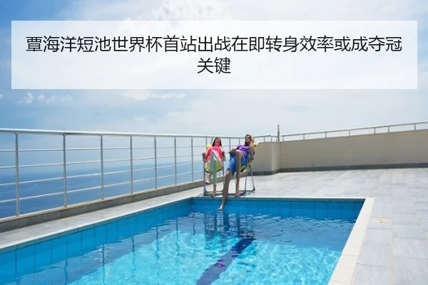 覃海洋短池世界杯首站出战在即转身效率或成夺冠关键